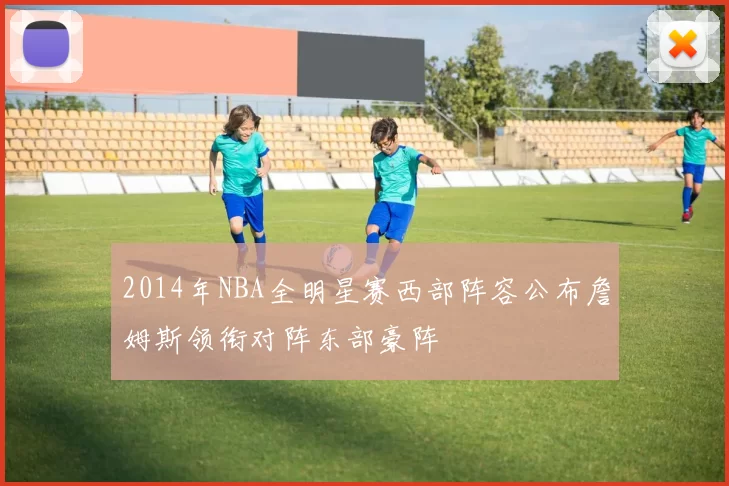 2014年NBA全明星赛西部阵容公布詹姆斯领衔对阵东部豪阵