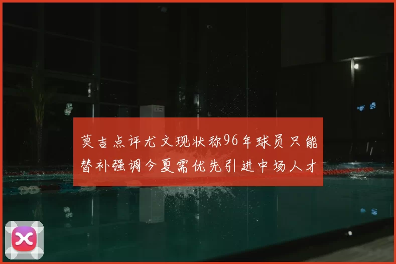 莫吉点评尤文现状称96年球员只能替补强调今夏需优先引进中场人才