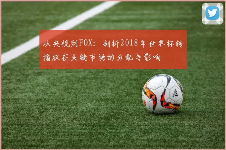 从央视到FOX:剖析2018年世界杯转播权在关键市场的分配与影响