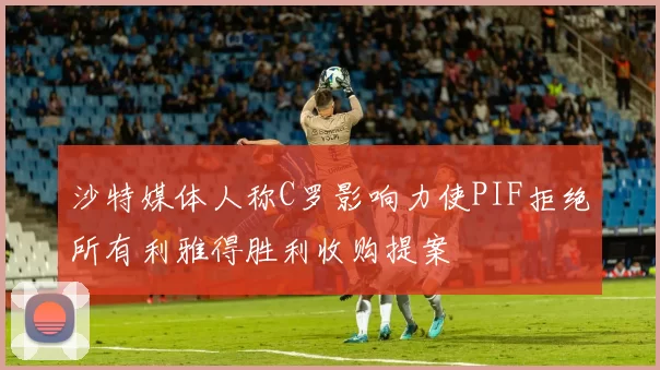 沙特媒体人称C罗影响力使PIF拒绝所有利雅得胜利收购提案