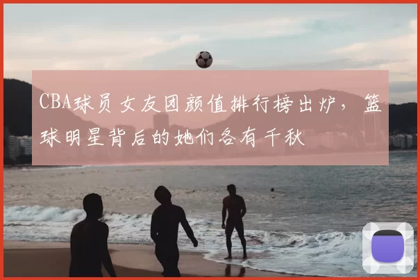 CBA球员女友团颜值排行榜出炉，篮球明星背后的她们各有千秋