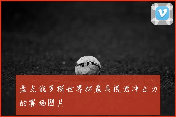 盘点俄罗斯世界杯最具视觉冲击力的赛场图片