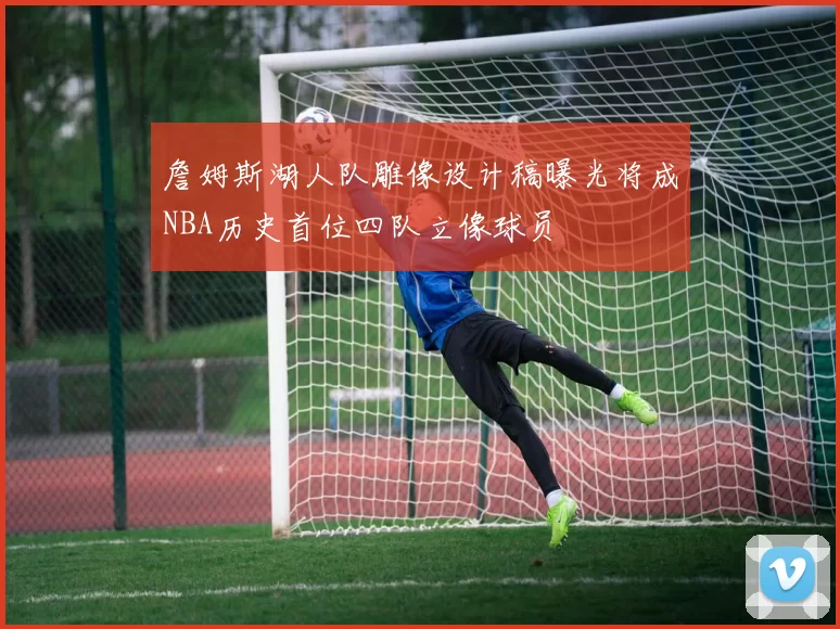 詹姆斯湖人队雕像设计稿曝光将成NBA历史首位四队立像球员