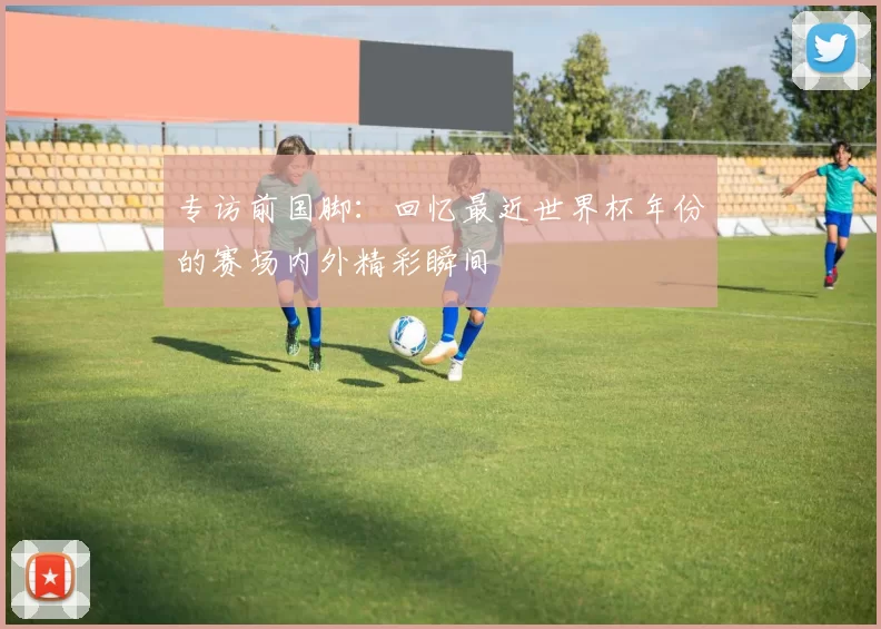 专访前国脚：回忆最近世界杯年份的赛场内外精彩瞬间