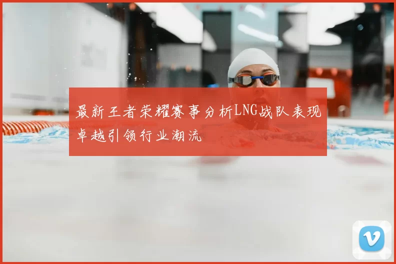 最新王者荣耀赛事分析LNG战队表现卓越引领行业潮流