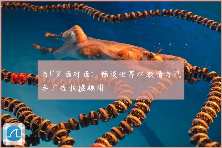 与C罗面对面:畅谈世界杯激情与汽车广告拍摄趣闻
