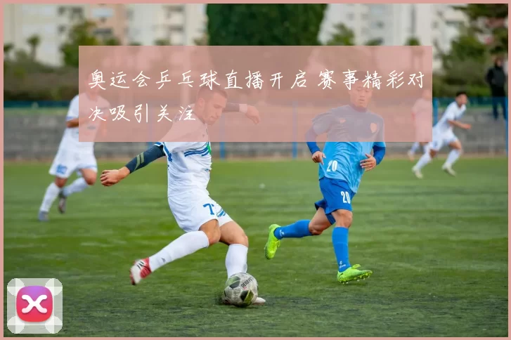 奥运会乒乓球直播开启 赛事精彩对决吸引关注
