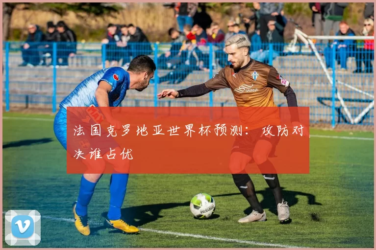 法国克罗地亚世界杯预测：攻防对决谁占优