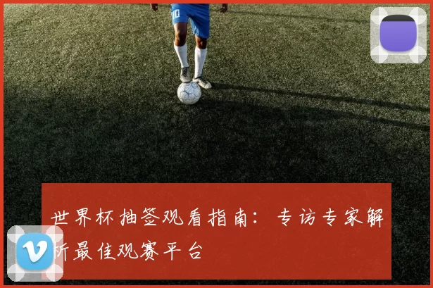 世界杯抽签观看指南:专访专家解析最佳观赛平台