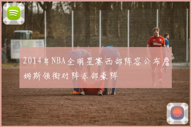 2014年NBA全明星赛西部阵容公布詹姆斯领衔对阵东部豪阵