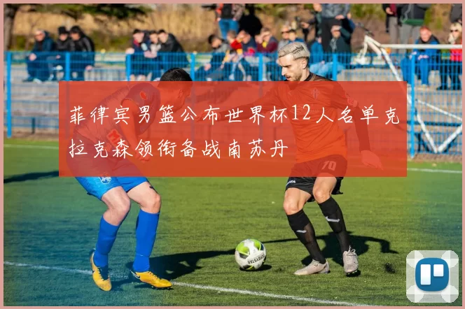 菲律宾男篮公布世界杯12人名单克拉克森领衔备战南苏丹