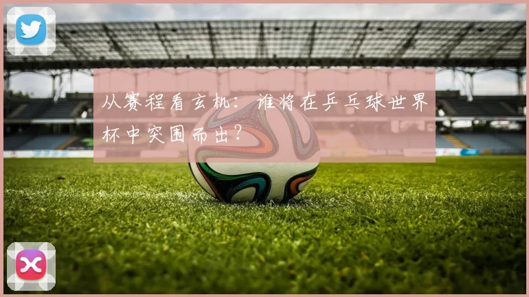 从赛程看玄机：谁将在乒乓球世界杯中突围而出？