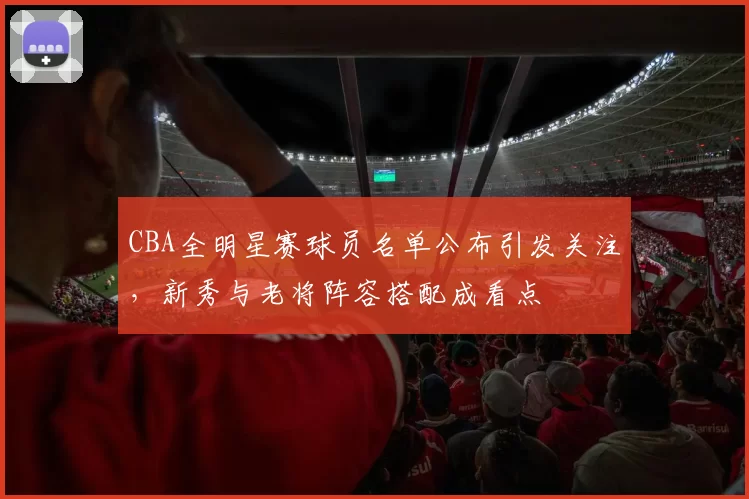 CBA全明星赛球员名单公布引发关注，新秀与老将阵容搭配成看点