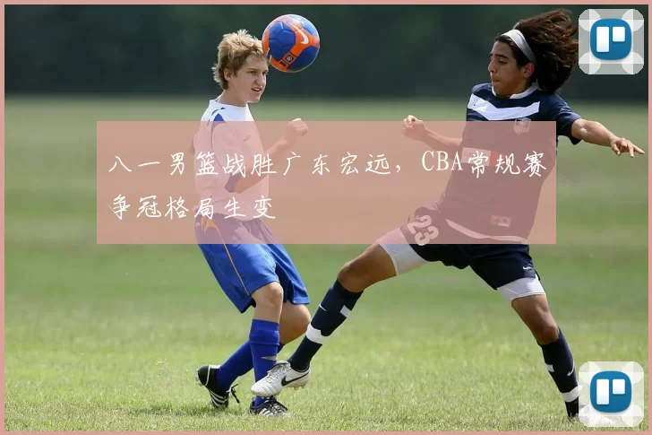 八一男篮战胜广东宏远，CBA常规赛争冠格局生变