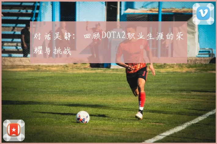 对话吴静:回顾DOTA2职业生涯的荣耀与挑战