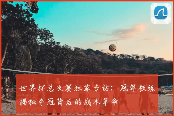 世界杯总决赛独家专访：冠军教练揭秘夺冠背后的战术革命