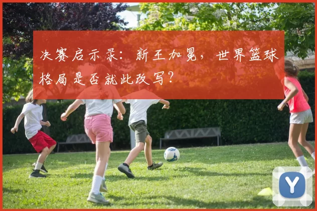 决赛启示录：新王加冕，世界篮球格局是否就此改写？