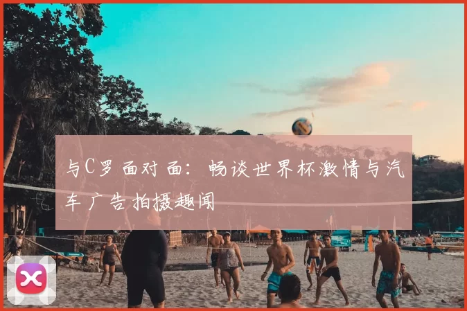 与C罗面对面：畅谈世界杯激情与汽车广告拍摄趣闻