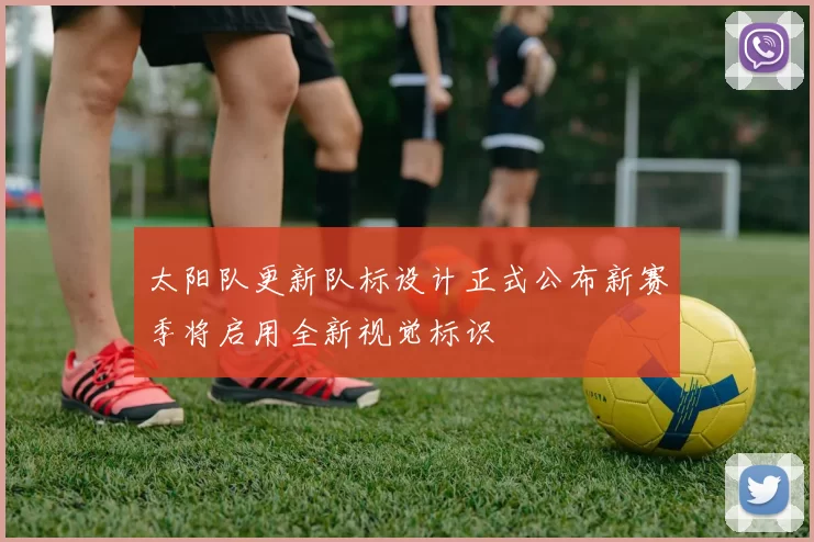 太阳队更新队标设计正式公布新赛季将启用全新视觉标识