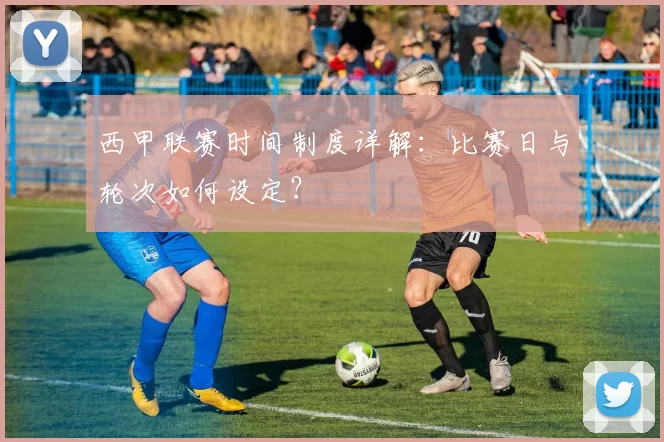 西甲联赛时间制度详解：比赛日与轮次如何设定？