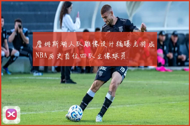 詹姆斯湖人队雕像设计稿曝光将成NBA历史首位四队立像球员