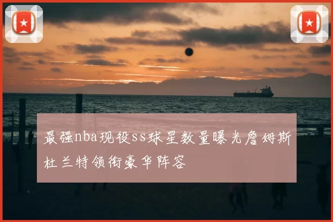 最强nba现役ss球星数量曝光詹姆斯杜兰特领衔豪华阵容