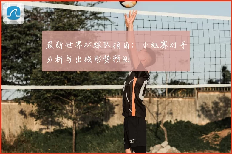 最新世界杯球队指南:小组赛对手分析与出线形势预测
