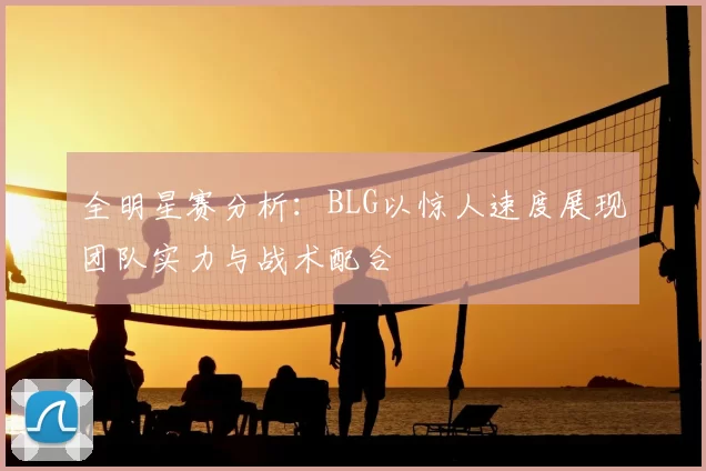 全明星赛分析：BLG以惊人速度展现团队实力与战术配合