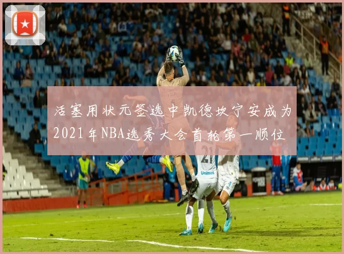 活塞用状元签选中凯德坎宁安成为2021年NBA选秀大会首轮第一顺位