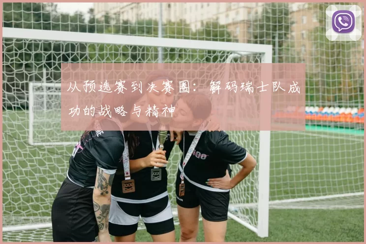 从预选赛到决赛圈:解码瑞士队成功的战略与精神