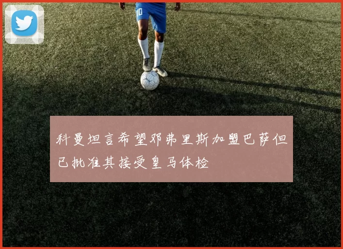 科曼坦言希望邓弗里斯加盟巴萨但已批准其接受皇马体检