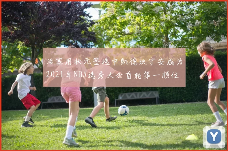 活塞用状元签选中凯德坎宁安成为2021年NBA选秀大会首轮第一顺位
