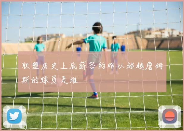 联盟历史上底薪签约难以超越詹姆斯的球员是谁