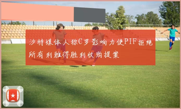 沙特媒体人称C罗影响力使PIF拒绝所有利雅得胜利收购提案