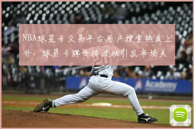 NBA球星卡交易平台用户搜索热度上升,球员卡牌价格波动引发市场关注