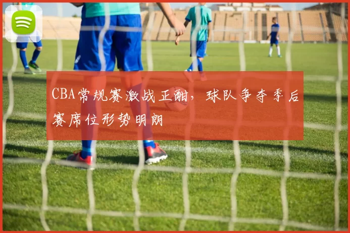 CBA常规赛激战正酣，球队争夺季后赛席位形势明朗
