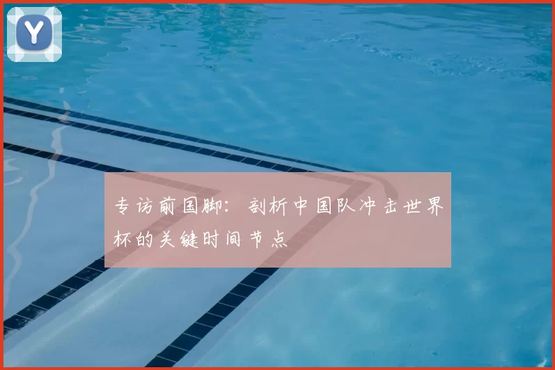 专访前国脚:剖析中国队冲击世界杯的关键时间节点