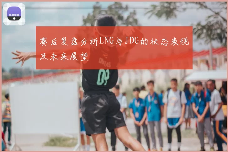 赛后复盘分析LNG与JDG的状态表现及未来展望
