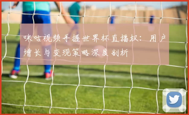 咪咕视频手握世界杯直播权:用户增长与变现策略深度剖析
