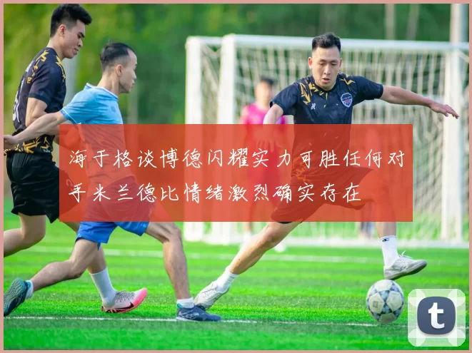 海于格谈博德闪耀实力可胜任何对手米兰德比情绪激烈确实存在