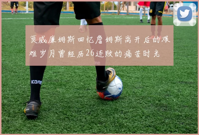 莫威廉姆斯回忆詹姆斯离开后的艰难岁月曾经历26连败的痛苦时光