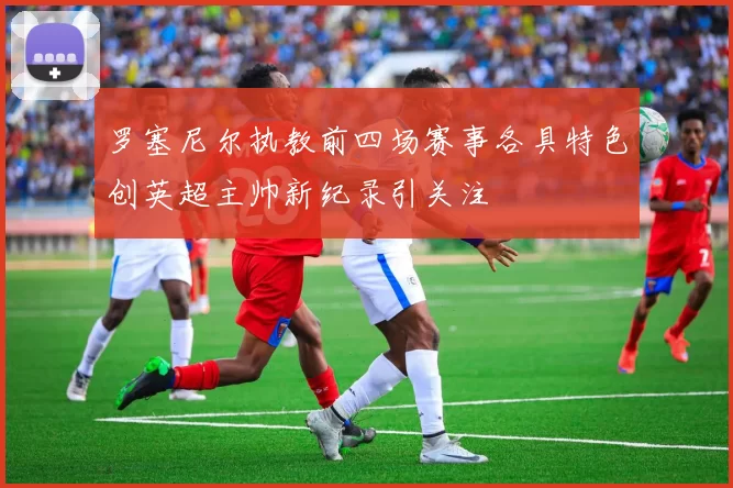 罗塞尼尔执教前四场赛事各具特色创英超主帅新纪录引关注