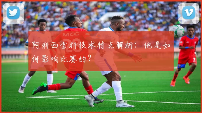 阿利西索科技术特点解析：他是如何影响比赛的？