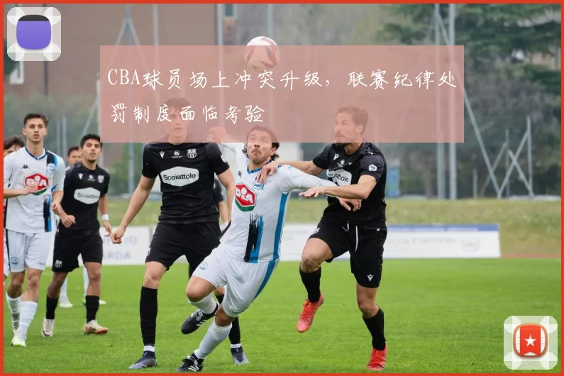 CBA球员场上冲突升级，联赛纪律处罚制度面临考验