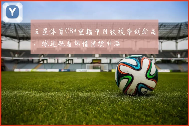 五星体育CBA重播节目收视率创新高，球迷观看热情持续升温